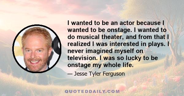 I wanted to be an actor because I wanted to be onstage. I wanted to do musical theater, and from that I realized I was interested in plays. I never imagined myself on television. I was so lucky to be onstage my whole