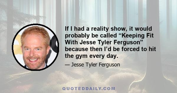 If I had a reality show, it would probably be called “Keeping Fit With Jesse Tyler Ferguson” because then I’d be forced to hit the gym every day.