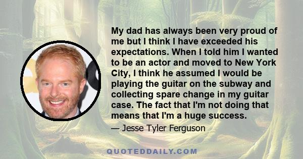 My dad has always been very proud of me but I think I have exceeded his expectations. When I told him I wanted to be an actor and moved to New York City, I think he assumed I would be playing the guitar on the subway