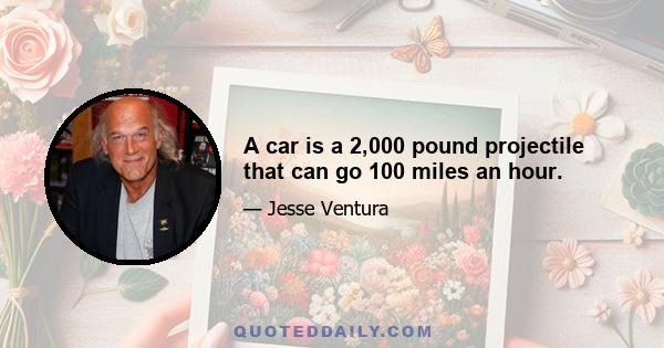 A car is a 2,000 pound projectile that can go 100 miles an hour.