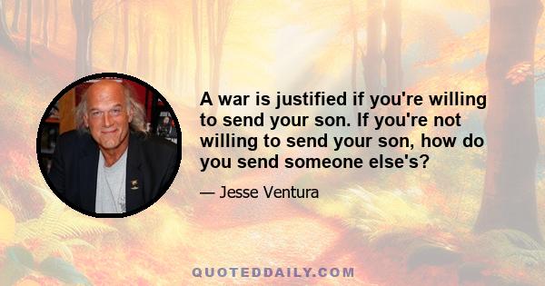 A war is justified if you're willing to send your son. If you're not willing to send your son, how do you send someone else's?