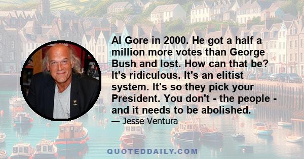 Al Gore in 2000. He got a half a million more votes than George Bush and lost. How can that be? It's ridiculous. It's an elitist system. It's so they pick your President. You don't - the people - and it needs to be