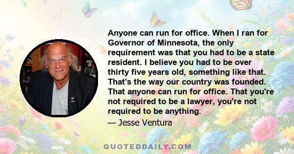 Anyone can run for office. When I ran for Governor of Minnesota, the only requirement was that you had to be a state resident. I believe you had to be over thirty five years old, something like that. That's the way our