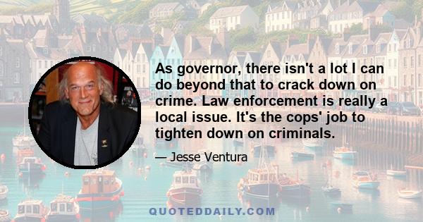 As governor, there isn't a lot I can do beyond that to crack down on crime. Law enforcement is really a local issue. It's the cops' job to tighten down on criminals.