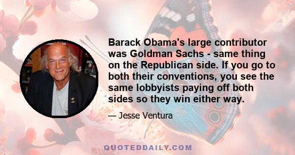 Barack Obama's large contributor was Goldman Sachs - same thing on the Republican side. If you go to both their conventions, you see the same lobbyists paying off both sides so they win either way.