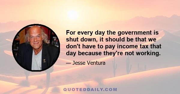 For every day the government is shut down, it should be that we don't have to pay income tax that day because they're not working.