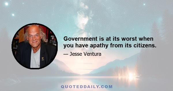 Government is at its worst when you have apathy from its citizens.