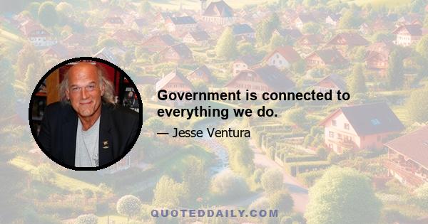 Government is connected to everything we do.