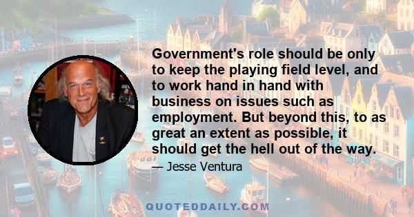 Government's role should be only to keep the playing field level, and to work hand in hand with business on issues such as employment. But beyond this, to as great an extent as possible, it should get the hell out of