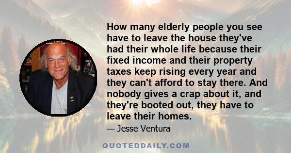 How many elderly people you see have to leave the house they've had their whole life because their fixed income and their property taxes keep rising every year and they can't afford to stay there. And nobody gives a