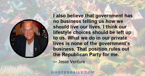 I also believe that government has no business telling us how we should live our lives. I think our lifestyle choices should be left up to us. What we do in our private lives is none of the government's business. That