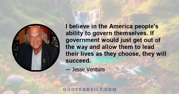 I believe in the America people's ability to govern themselves. If government would just get out of the way and allow them to lead their lives as they choose, they will succeed.