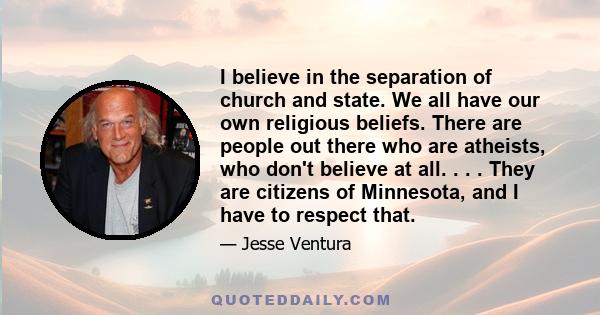 I believe in the separation of church and state. We all have our own religious beliefs. There are people out there who are atheists, who don't believe at all. . . . They are citizens of Minnesota, and I have to respect