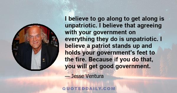 I believe to go along to get along is unpatriotic. I believe that agreeing with your government on everything they do is unpatriotic. I believe a patriot stands up and holds your government's feet to the fire. Because