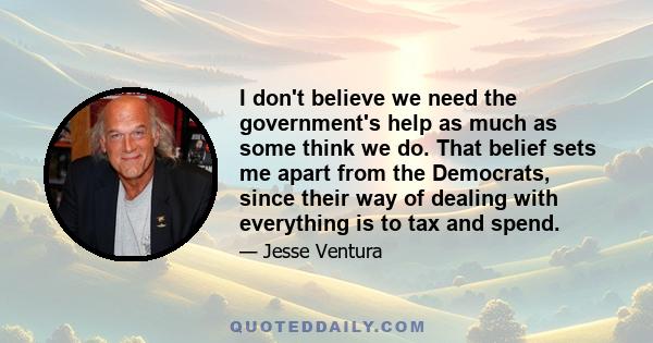 I don't believe we need the government's help as much as some think we do. That belief sets me apart from the Democrats, since their way of dealing with everything is to tax and spend.