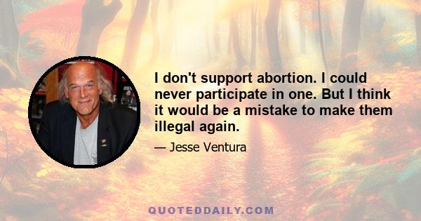 I don't support abortion. I could never participate in one. But I think it would be a mistake to make them illegal again.