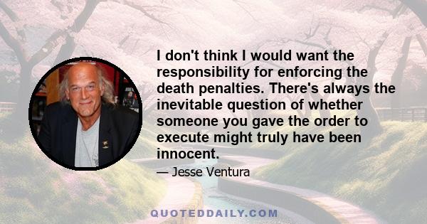 I don't think I would want the responsibility for enforcing the death penalties. There's always the inevitable question of whether someone you gave the order to execute might truly have been innocent.