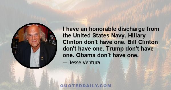 I have an honorable discharge from the United States Navy. Hillary Clinton don't have one. Bill Clinton don't have one. Trump don't have one. Obama don't have one.