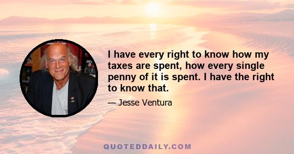 I have every right to know how my taxes are spent, how every single penny of it is spent. I have the right to know that.