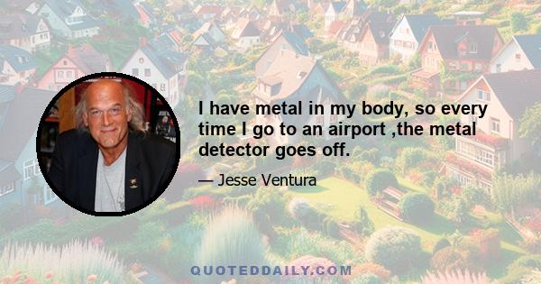 I have metal in my body, so every time I go to an airport ,the metal detector goes off.