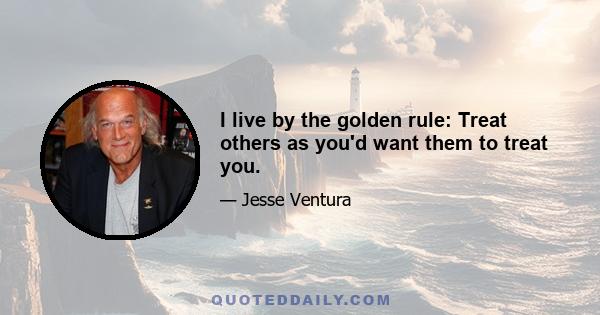 I live by the golden rule: Treat others as you'd want them to treat you.