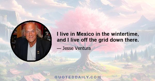 I live in Mexico in the wintertime, and I live off the grid down there.