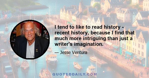 I tend to like to read history - recent history, because I find that much more intriguing than just a writer's imagination.