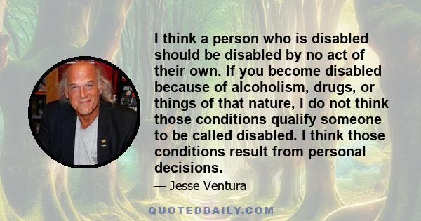 I think a person who is disabled should be disabled by no act of their own. If you become disabled because of alcoholism, drugs, or things of that nature, I do not think those conditions qualify someone to be called