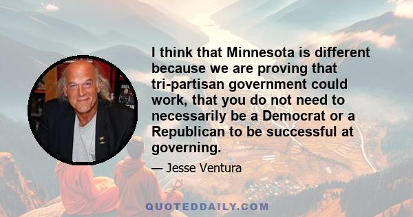 I think that Minnesota is different because we are proving that tri-partisan government could work, that you do not need to necessarily be a Democrat or a Republican to be successful at governing.