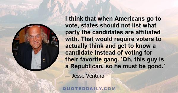 I think that when Americans go to vote, states should not list what party the candidates are affiliated with. That would require voters to actually think and get to know a candidate instead of voting for their favorite