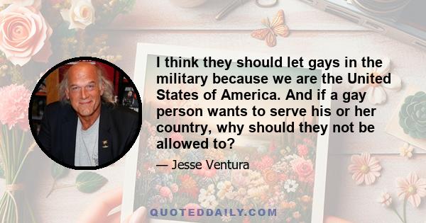 I think they should let gays in the military because we are the United States of America. And if a gay person wants to serve his or her country, why should they not be allowed to?