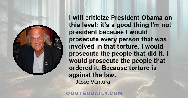 I will criticize President Obama on this level: it's a good thing I'm not president because I would prosecute every person that was involved in that torture. I would prosecute the people that did it. I would prosecute