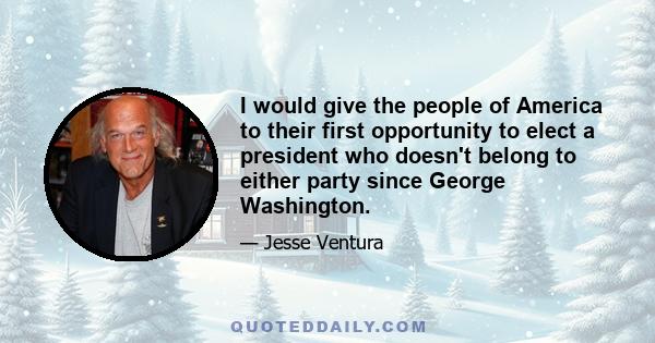 I would give the people of America to their first opportunity to elect a president who doesn't belong to either party since George Washington.