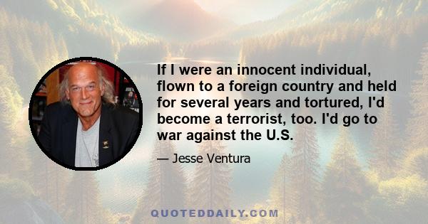 If I were an innocent individual, flown to a foreign country and held for several years and tortured, I'd become a terrorist, too. I'd go to war against the U.S.