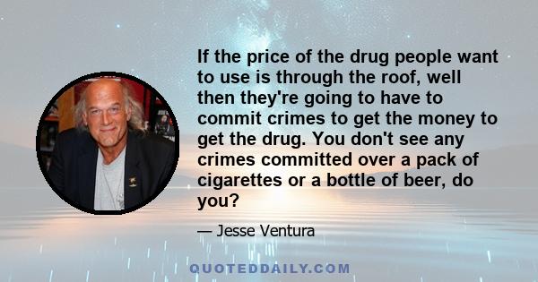 If the price of the drug people want to use is through the roof, well then they're going to have to commit crimes to get the money to get the drug. You don't see any crimes committed over a pack of cigarettes or a