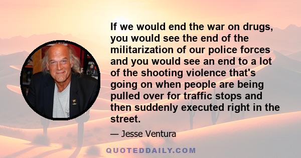 If we would end the war on drugs, you would see the end of the militarization of our police forces and you would see an end to a lot of the shooting violence that's going on when people are being pulled over for traffic 