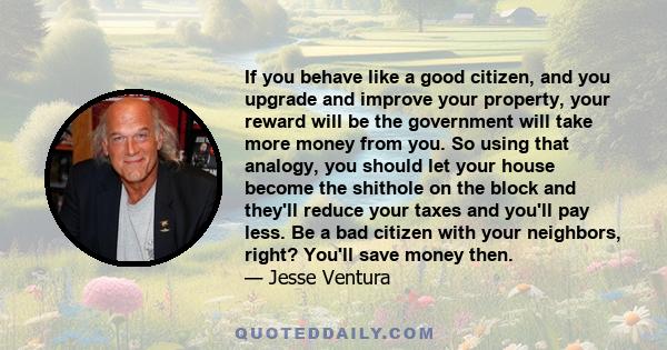 If you behave like a good citizen, and you upgrade and improve your property, your reward will be the government will take more money from you. So using that analogy, you should let your house become the shithole on the 