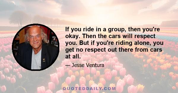 If you ride in a group, then you're okay. Then the cars will respect you. But if you're riding alone, you get no respect out there from cars at all.