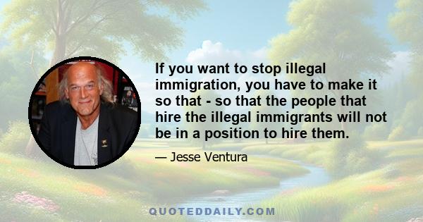 If you want to stop illegal immigration, you have to make it so that - so that the people that hire the illegal immigrants will not be in a position to hire them.