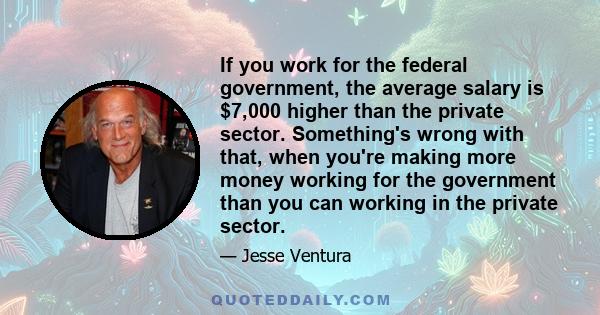 If you work for the federal government, the average salary is $7,000 higher than the private sector. Something's wrong with that, when you're making more money working for the government than you can working in the