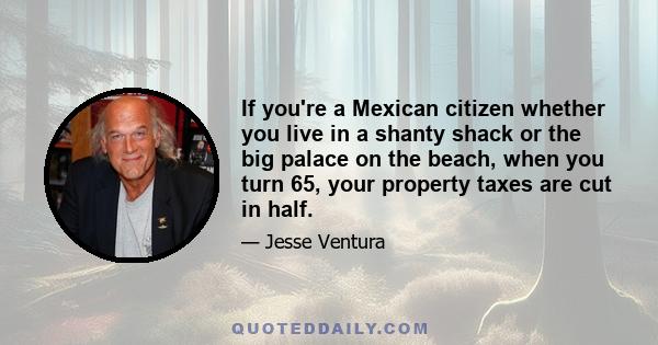 If you're a Mexican citizen whether you live in a shanty shack or the big palace on the beach, when you turn 65, your property taxes are cut in half.