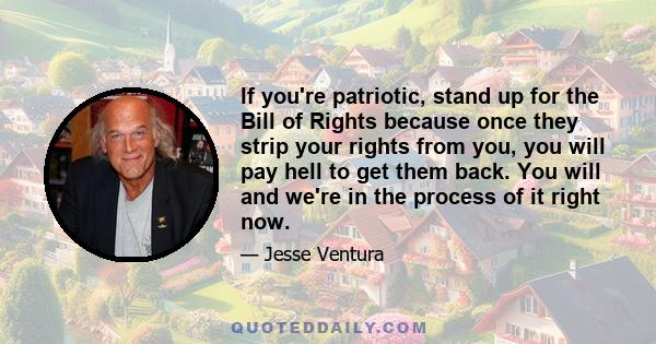 If you're patriotic, stand up for the Bill of Rights because once they strip your rights from you, you will pay hell to get them back. You will and we're in the process of it right now.