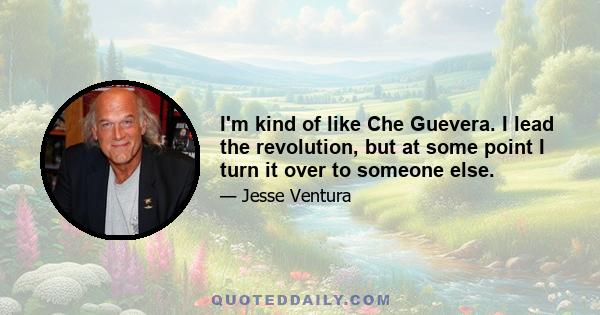 I'm kind of like Che Guevera. I lead the revolution, but at some point I turn it over to someone else.