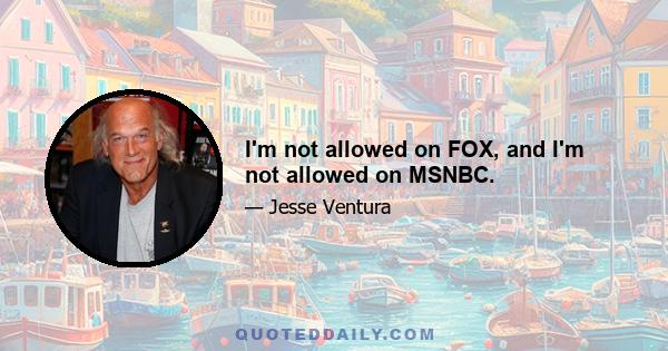 I'm not allowed on FOX, and I'm not allowed on MSNBC.