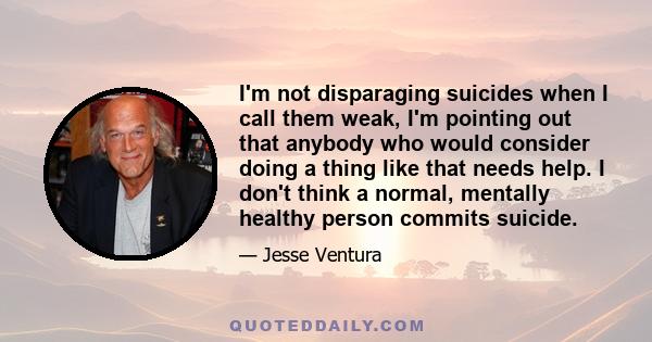 I'm not disparaging suicides when I call them weak, I'm pointing out that anybody who would consider doing a thing like that needs help. I don't think a normal, mentally healthy person commits suicide.