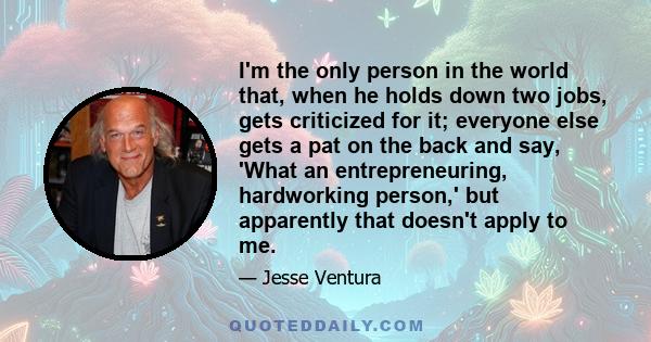 I'm the only person in the world that, when he holds down two jobs, gets criticized for it; everyone else gets a pat on the back and say, 'What an entrepreneuring, hardworking person,' but apparently that doesn't apply