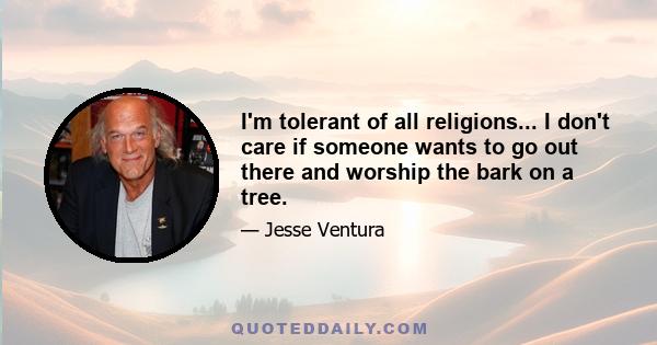 I'm tolerant of all religions... I don't care if someone wants to go out there and worship the bark on a tree.