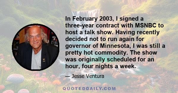 In February 2003, I signed a three-year contract with MSNBC to host a talk show. Having recently decided not to run again for governor of Minnesota, I was still a pretty hot commodity. The show was originally scheduled