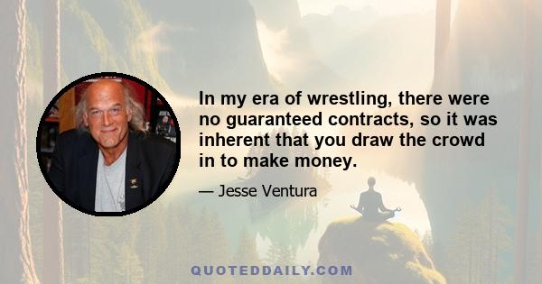 In my era of wrestling, there were no guaranteed contracts, so it was inherent that you draw the crowd in to make money.