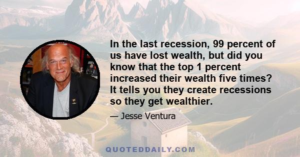 In the last recession, 99 percent of us have lost wealth, but did you know that the top 1 percent increased their wealth five times? It tells you they create recessions so they get wealthier.